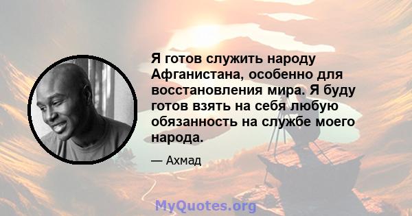 Я готов служить народу Афганистана, особенно для восстановления мира. Я буду готов взять на себя любую обязанность на службе моего народа.