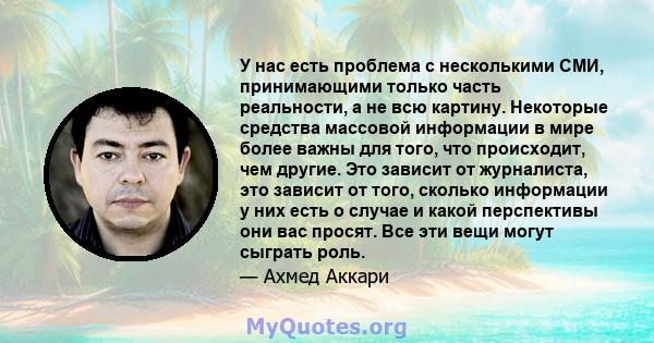 У нас есть проблема с несколькими СМИ, принимающими только часть реальности, а не всю картину. Некоторые средства массовой информации в мире более важны для того, что происходит, чем другие. Это зависит от журналиста,