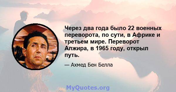 Через два года было 22 военных переворота, по сути, в Африке и третьем мире. Переворот Алжира, в 1965 году, открыл путь.