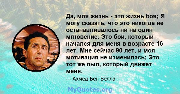 Да, моя жизнь - это жизнь боя; Я могу сказать, что это никогда не останавливалось ни на один мгновение. Это бой, который начался для меня в возрасте 16 лет. Мне сейчас 90 лет, и моя мотивация не изменилась; Это тот же