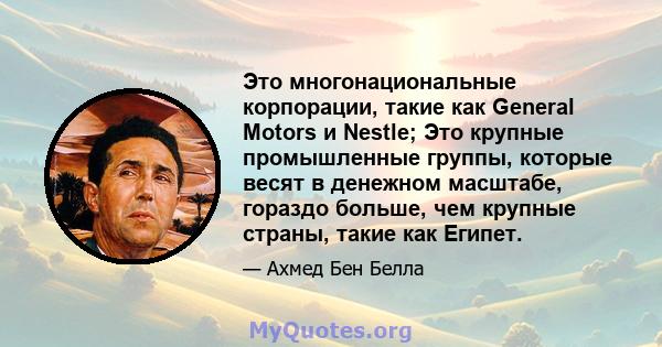 Это многонациональные корпорации, такие как General Motors и Nestle; Это крупные промышленные группы, которые весят в денежном масштабе, гораздо больше, чем крупные страны, такие как Египет.