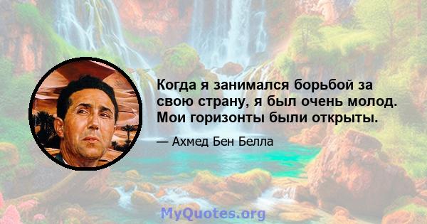 Когда я занимался борьбой за свою страну, я был очень молод. Мои горизонты были открыты.