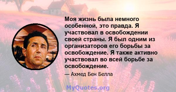 Моя жизнь была немного особенной, это правда. Я участвовал в освобождении своей страны. Я был одним из организаторов его борьбы за освобождение. Я также активно участвовал во всей борьбе за освобождение.