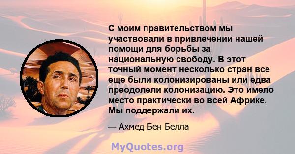 С моим правительством мы участвовали в привлечении нашей помощи для борьбы за национальную свободу. В этот точный момент несколько стран все еще были колонизированы или едва преодолели колонизацию. Это имело место