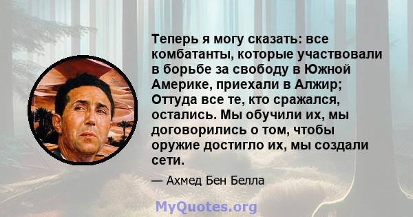 Теперь я могу сказать: все комбатанты, которые участвовали в борьбе за свободу в Южной Америке, приехали в Алжир; Оттуда все те, кто сражался, остались. Мы обучили их, мы договорились о том, чтобы оружие достигло их, мы 