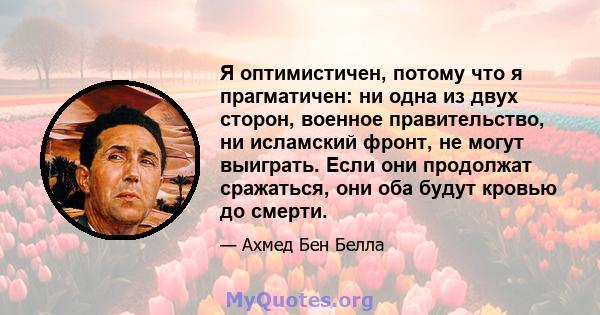 Я оптимистичен, потому что я прагматичен: ни одна из двух сторон, военное правительство, ни исламский фронт, не могут выиграть. Если они продолжат сражаться, они оба будут кровью до смерти.