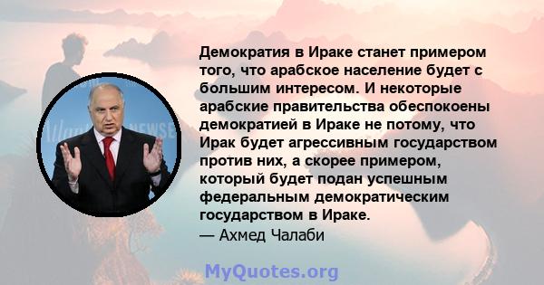 Демократия в Ираке станет примером того, что арабское население будет с большим интересом. И некоторые арабские правительства обеспокоены демократией в Ираке не потому, что Ирак будет агрессивным государством против