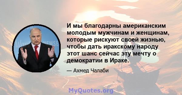 И мы благодарны американским молодым мужчинам и женщинам, которые рискуют своей жизнью, чтобы дать иракскому народу этот шанс сейчас эту мечту о демократии в Ираке.