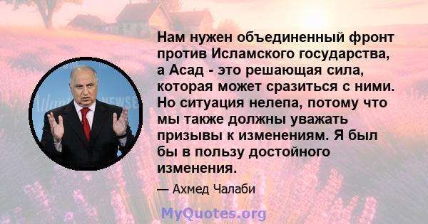 Нам нужен объединенный фронт против Исламского государства, а Асад - это решающая сила, которая может сразиться с ними. Но ситуация нелепа, потому что мы также должны уважать призывы к изменениям. Я был бы в пользу