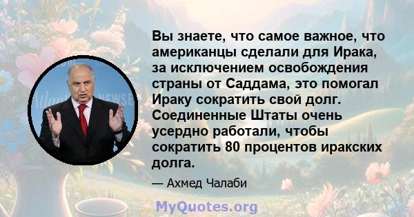 Вы знаете, что самое важное, что американцы сделали для Ирака, за исключением освобождения страны от Саддама, это помогал Ираку сократить свой долг. Соединенные Штаты очень усердно работали, чтобы сократить 80 процентов 