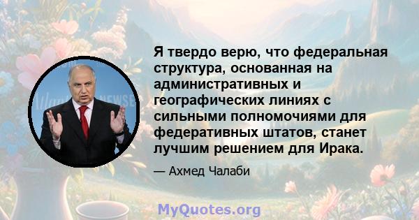 Я твердо верю, что федеральная структура, основанная на административных и географических линиях с сильными полномочиями для федеративных штатов, станет лучшим решением для Ирака.