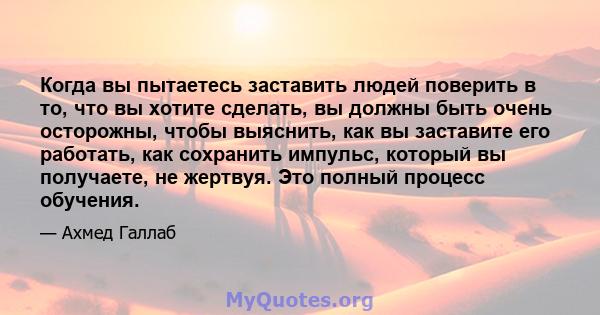 Когда вы пытаетесь заставить людей поверить в то, что вы хотите сделать, вы должны быть очень осторожны, чтобы выяснить, как вы заставите его работать, как сохранить импульс, который вы получаете, не жертвуя. Это полный 