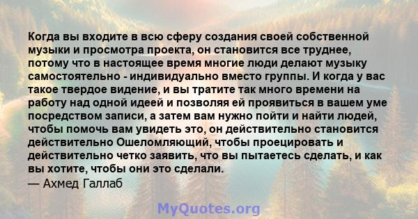 Когда вы входите в всю сферу создания своей собственной музыки и просмотра проекта, он становится все труднее, потому что в настоящее время многие люди делают музыку самостоятельно - индивидуально вместо группы. И когда 