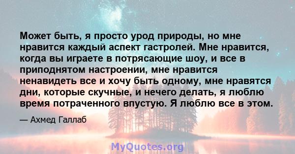 Может быть, я просто урод природы, но мне нравится каждый аспект гастролей. Мне нравится, когда вы играете в потрясающие шоу, и все в приподнятом настроении, мне нравится ненавидеть все и хочу быть одному, мне нравятся