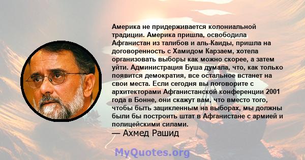 Америка не придерживается колониальной традиции. Америка пришла, освободила Афганистан из талибов и аль-Каиды, пришла на договоренность с Хамидом Карзаем, хотела организовать выборы как можно скорее, а затем уйти.