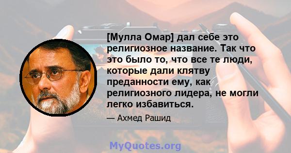 [Мулла Омар] дал себе это религиозное название. Так что это было то, что все те люди, которые дали клятву преданности ему, как религиозного лидера, не могли легко избавиться.