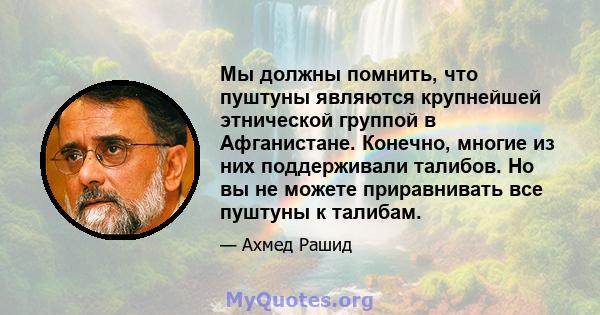 Мы должны помнить, что пуштуны являются крупнейшей этнической группой в Афганистане. Конечно, многие из них поддерживали талибов. Но вы не можете приравнивать все пуштуны к талибам.