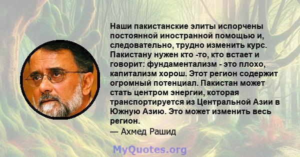 Наши пакистанские элиты испорчены постоянной иностранной помощью и, следовательно, трудно изменить курс. Пакистану нужен кто -то, кто встает и говорит: фундаментализм - это плохо, капитализм хорош. Этот регион содержит