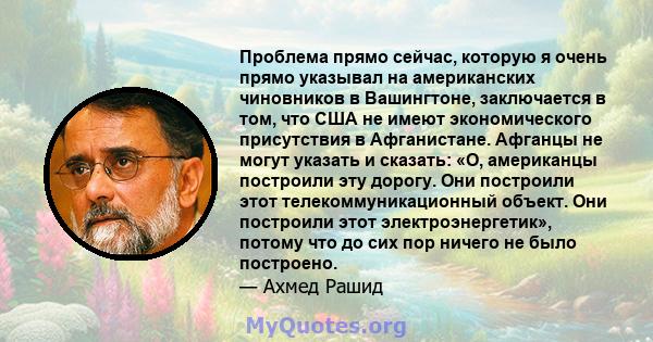 Проблема прямо сейчас, которую я очень прямо указывал на американских чиновников в Вашингтоне, заключается в том, что США не имеют экономического присутствия в Афганистане. Афганцы не могут указать и сказать: «О,