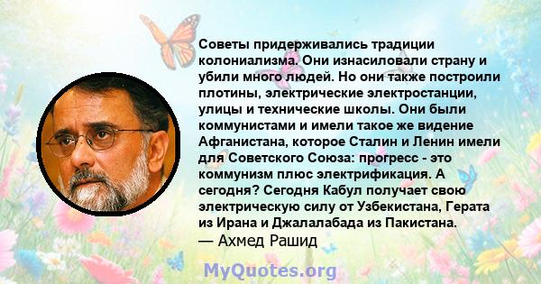 Советы придерживались традиции колониализма. Они изнасиловали страну и убили много людей. Но они также построили плотины, электрические электростанции, улицы и технические школы. Они были коммунистами и имели такое же