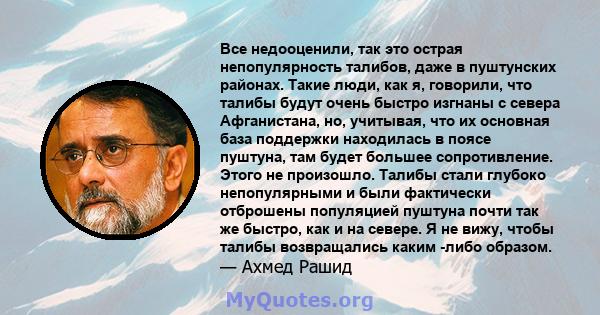 Все недооценили, так это острая непопулярность талибов, даже в пуштунских районах. Такие люди, как я, говорили, что талибы будут очень быстро изгнаны с севера Афганистана, но, учитывая, что их основная база поддержки