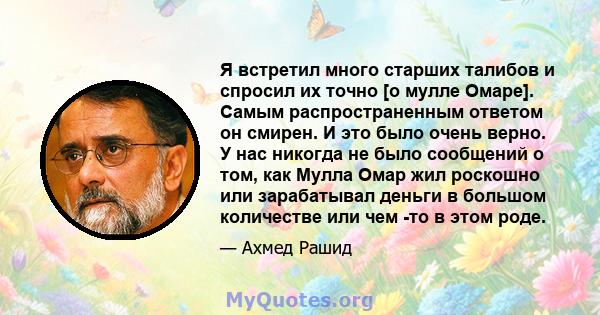 Я встретил много старших талибов и спросил их точно [о мулле Омаре]. Самым распространенным ответом он смирен. И это было очень верно. У нас никогда не было сообщений о том, как Мулла Омар жил роскошно или зарабатывал