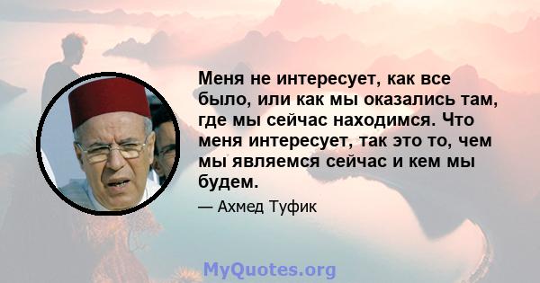 Меня не интересует, как все было, или как мы оказались там, где мы сейчас находимся. Что меня интересует, так это то, чем мы являемся сейчас и кем мы будем.