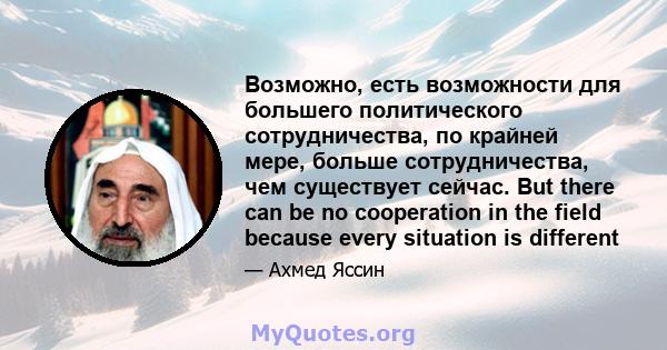 Возможно, есть возможности для большего политического сотрудничества, по крайней мере, больше сотрудничества, чем существует сейчас. But there can be no cooperation in the field because every situation is different