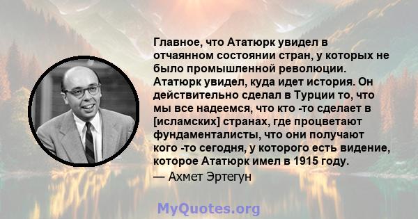 Главное, что Ататюрк увидел в отчаянном состоянии стран, у которых не было промышленной революции. Ататюрк увидел, куда идет история. Он действительно сделал в Турции то, что мы все надеемся, что кто -то сделает в