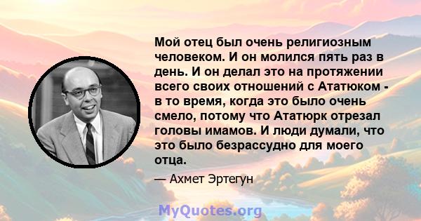 Мой отец был очень религиозным человеком. И он молился пять раз в день. И он делал это на протяжении всего своих отношений с Ататюком - в то время, когда это было очень смело, потому что Ататюрк отрезал головы имамов. И 