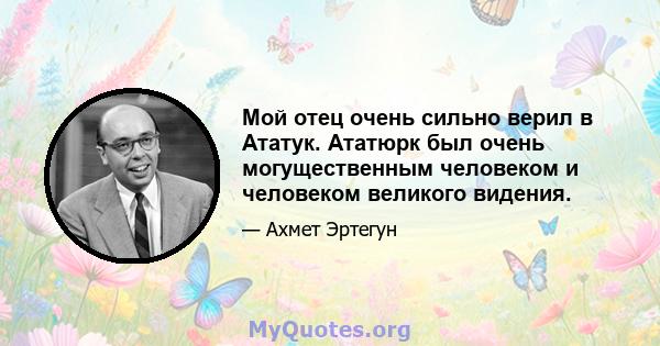 Мой отец очень сильно верил в Ататук. Ататюрк был очень могущественным человеком и человеком великого видения.