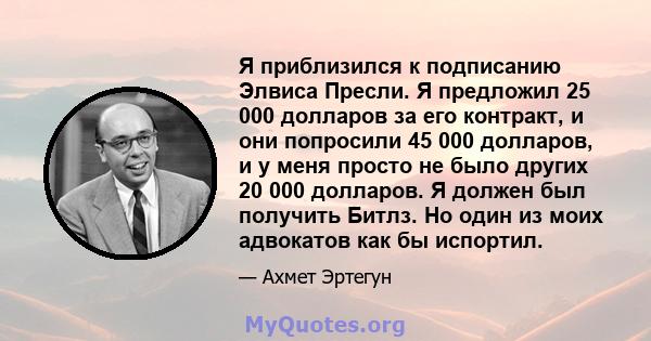 Я приблизился к подписанию Элвиса Пресли. Я предложил 25 000 долларов за его контракт, и они попросили 45 000 долларов, и у меня просто не было других 20 000 долларов. Я должен был получить Битлз. Но один из моих