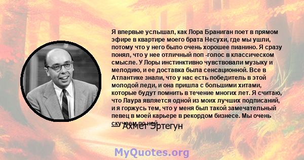 Я впервые услышал, как Лора Браниган поет в прямом эфире в квартире моего брата Несухи, где мы ушли, потому что у него было очень хорошее пианино. Я сразу понял, что у нее отличный поп -голос в классическом смысле. У