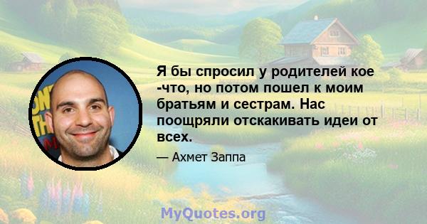 Я бы спросил у родителей кое -что, но потом пошел к моим братьям и сестрам. Нас поощряли отскакивать идеи от всех.