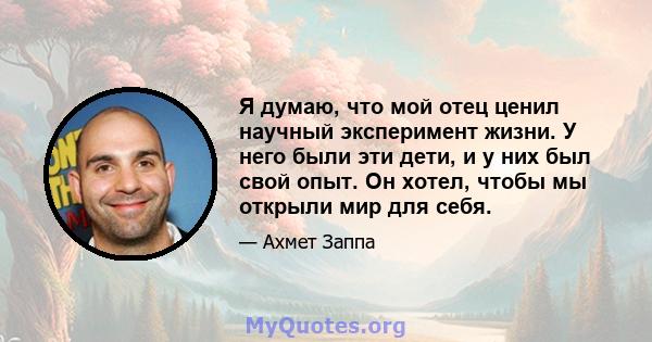 Я думаю, что мой отец ценил научный эксперимент жизни. У него были эти дети, и у них был свой опыт. Он хотел, чтобы мы открыли мир для себя.