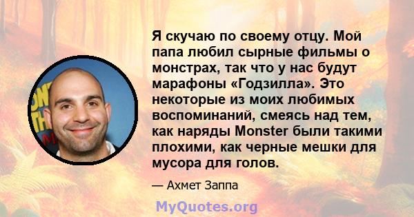 Я скучаю по своему отцу. Мой папа любил сырные фильмы о монстрах, так что у нас будут марафоны «Годзилла». Это некоторые из моих любимых воспоминаний, смеясь над тем, как наряды Monster были такими плохими, как черные