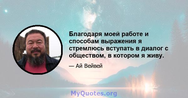 Благодаря моей работе и способам выражения я стремлюсь вступать в диалог с обществом, в котором я живу.