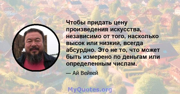 Чтобы придать цену произведения искусства, независимо от того, насколько высок или низкий, всегда абсурдно. Это не то, что может быть измерено по деньгам или определенным числам.