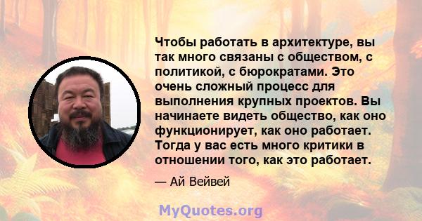 Чтобы работать в архитектуре, вы так много связаны с обществом, с политикой, с бюрократами. Это очень сложный процесс для выполнения крупных проектов. Вы начинаете видеть общество, как оно функционирует, как оно