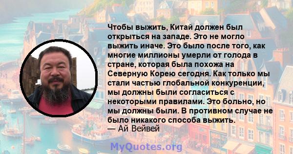 Чтобы выжить, Китай должен был открыться на западе. Это не могло выжить иначе. Это было после того, как многие миллионы умерли от голода в стране, которая была похожа на Северную Корею сегодня. Как только мы стали