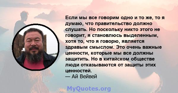 Если мы все говорим одно и то же, то я думаю, что правительство должно слушать. Но поскольку никто этого не говорит, я становлюсь выделенным, хотя то, что я говорю, является здравым смыслом. Это очень важные ценности,