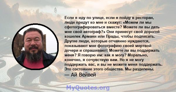 Если я иду по улице, если я пойду в ресторан, люди придут ко мне и скажут: «Можем ли мы сфотографироваться вместе? Можете ли вы дать мне свой автограф?» Они принесут свой дорогой кошелек Армани или Прады, чтобы