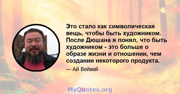 Это стало как символическая вещь, чтобы быть художником. После Дюшана я понял, что быть художником - это больше о образе жизни и отношении, чем создании некоторого продукта.