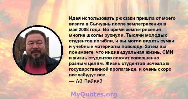 Идея использовать рюкзаки пришла от моего визита в Сычуань после землетрясения в мае 2008 года. Во время землетрясения многие школы рухнули. Тысячи молодых студентов погибли, и вы могли видеть сумки и учебные материалы