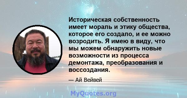 Историческая собственность имеет мораль и этику общества, которое его создало, и ее можно возродить. Я имею в виду, что мы можем обнаружить новые возможности из процесса демонтажа, преобразования и воссоздания.