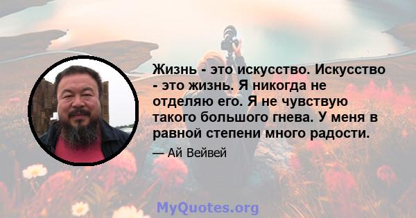 Жизнь - это искусство. Искусство - это жизнь. Я никогда не отделяю его. Я не чувствую такого большого гнева. У меня в равной степени много радости.