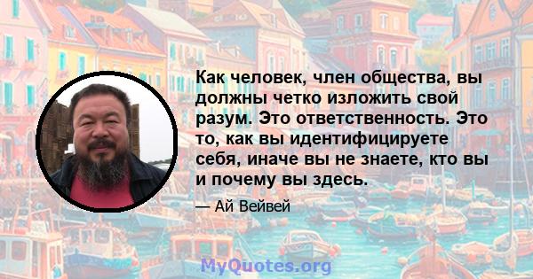 Как человек, член общества, вы должны четко изложить свой разум. Это ответственность. Это то, как вы идентифицируете себя, иначе вы не знаете, кто вы и почему вы здесь.