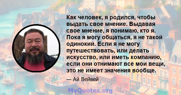 Как человек, я родился, чтобы выдать свое мнение. Выдавая свое мнение, я понимаю, кто я. Пока я могу общаться, я не такой одинокий. Если я не могу путешествовать, или делать искусство, или иметь компанию, если они