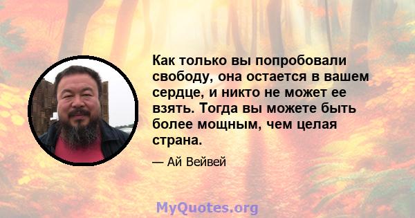 Как только вы попробовали свободу, она остается в вашем сердце, и никто не может ее взять. Тогда вы можете быть более мощным, чем целая страна.