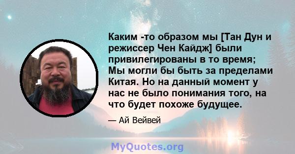 Каким -то образом мы [Тан Дун и режиссер Чен Кайдж] были привилегированы в то время; Мы могли бы быть за пределами Китая. Но на данный момент у нас не было понимания того, на что будет похоже будущее.